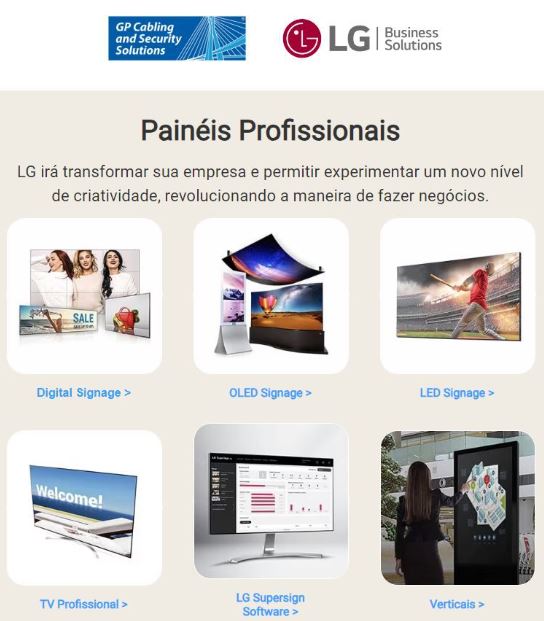 A LG Business Solutions Brasil irá transformar sua empresa e permitir experimentar um novo nível de criatividade, revolucionando a maneira de fazer negócios. São diversas soluções de altíssima tecnologia e disponíveis na GP Cabling and Security Solutions.